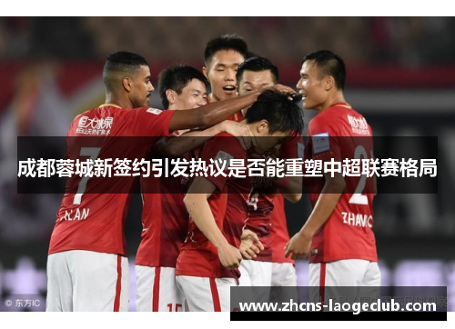 成都蓉城新签约引发热议是否能重塑中超联赛格局