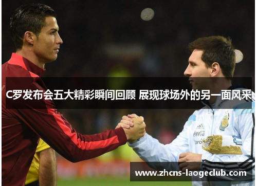 C罗发布会五大精彩瞬间回顾 展现球场外的另一面风采