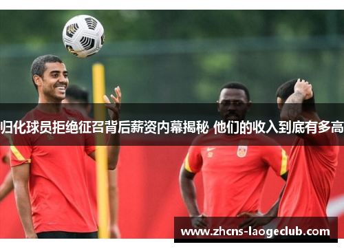 归化球员拒绝征召背后薪资内幕揭秘 他们的收入到底有多高
