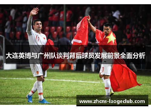 大连英博与广州队谈判背后球员发展前景全面分析