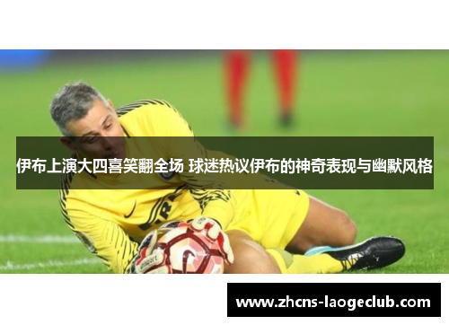 伊布上演大四喜笑翻全场 球迷热议伊布的神奇表现与幽默风格