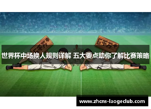 世界杯中场换人规则详解 五大要点助你了解比赛策略