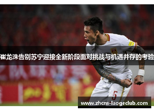 崔龙洙告别苏宁迎接全新阶段面对挑战与机遇并存的考验