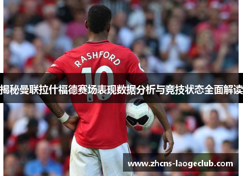 揭秘曼联拉什福德赛场表现数据分析与竞技状态全面解读