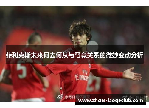 菲利克斯未来何去何从与马竞关系的微妙变动分析