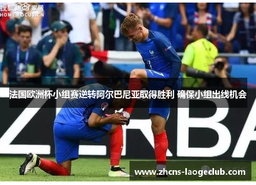 法国欧洲杯小组赛逆转阿尔巴尼亚取得胜利 确保小组出线机会