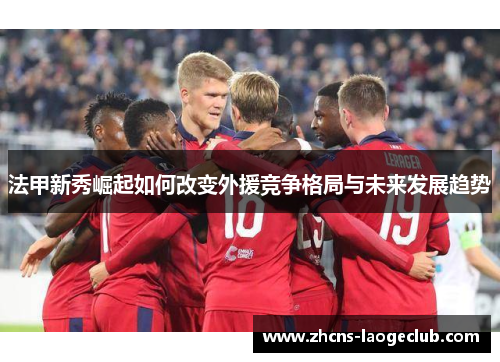 法甲新秀崛起如何改变外援竞争格局与未来发展趋势
