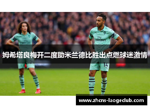 姆希塔良梅开二度助米兰德比胜出点燃球迷激情