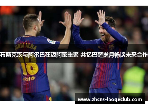 布斯克茨与阿尔巴在迈阿密重聚 共忆巴萨岁月畅谈未来合作