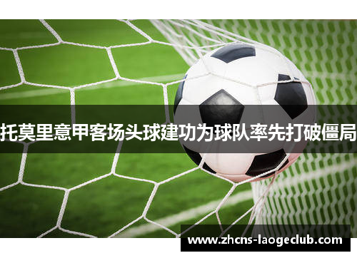 托莫里意甲客场头球建功为球队率先打破僵局