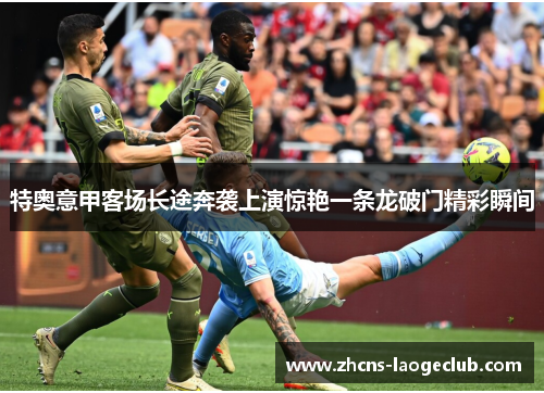 特奥意甲客场长途奔袭上演惊艳一条龙破门精彩瞬间